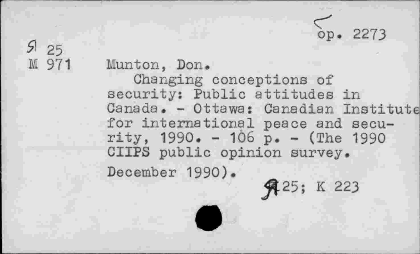 ﻿# 25
M 971
op. 2273
Munton, Don.
Changing conceptions of security: Public attitudes in Canada. - Ottawa: Canadian Institute for international peace and security, 1990. - 1Ô6 p. - (The 1990 CUPS public opinion survey. December 1990).
j^25; K 223